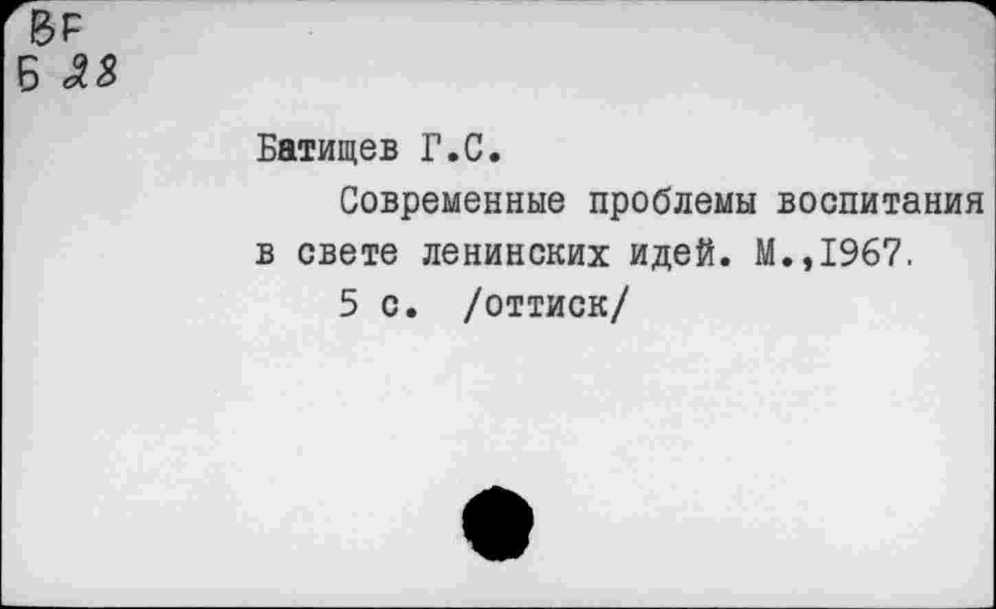 ﻿№
Б 33
Батищев Г.С.
Современные проблемы воспитания в свете ленинских идей. М.,1967.
5 с. /оттиск/